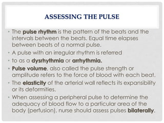 • The pulse rhythm is the pattern of the beats and the
intervals between the beats. Equal time elapses
between beats of a normal pulse.
• A pulse with an irregular rhythm is referred
• to as a dysrhythmia or arrhythmia.
• Pulse volume, also called the pulse strength or
amplitude refers to the force of blood with each beat.
• The elasticity of the arterial wall reflects its expansibility
or its deformities.
• When assessing a peripheral pulse to determine the
adequacy of blood flow to a particular area of the
body (perfusion), nurse should assess pulses bilaterally.
ASSESSING THE PULSE
 