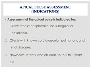 • Assessment of the apical pulse is indicated for:
1. Clients whose peripheral pulse is irregular or
unavailable.
2. Clients with known cardiovascular, pulmonary, and
renal diseases.
3. Newborns, infants, and children up to 2 to 3 years
old.
APICAL PULSE ASSESSMENT
(INDICATIONS)
 