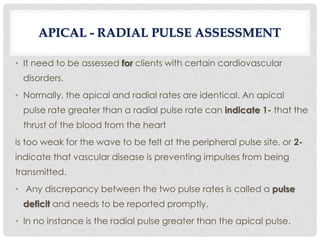 • It need to be assessed for clients with certain cardiovascular
disorders.
• Normally, the apical and radial rates are identical. An apical
pulse rate greater than a radial pulse rate can indicate 1- that the
thrust of the blood from the heart
is too weak for the wave to be felt at the peripheral pulse site, or 2-
indicate that vascular disease is preventing impulses from being
transmitted.
• Any discrepancy between the two pulse rates is called a pulse
deficit and needs to be reported promptly.
• In no instance is the radial pulse greater than the apical pulse.
APICAL - RADIAL PULSE ASSESSMENT
 