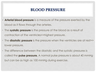 • Arterial blood pressure is a measure of the pressure exerted by the
blood as it flows through the arteries.
• The systolic pressure is the pressure of the blood as a result of
contraction of the ventricles>>highest pressure.
• The diastolic pressure is the pressure when the ventricles are at rest>>
lower pressure.
• The difference between the diastolic and the systolic pressures is
called the pulse pressure. A normal pulse pressure is about 40 mmHg
but can be as high as 100 mmHg during exercise.
BLOOD PRESSURE
 