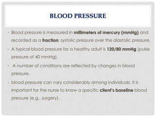 • Blood pressure is measured in millimeters of mercury (mmHg) and
recorded as a fraction: systolic pressure over the diastolic pressure.
• A typical blood pressure for a healthy adult is 120/80 mmHg (pulse
pressure of 40 mmHg).
• A number of conditions are reflected by changes in blood
pressure.
• blood pressure can vary considerably among individuals, it is
important for the nurse to know a specific client’s baseline blood
pressure (e.g., surgery).
BLOOD PRESSURE
 