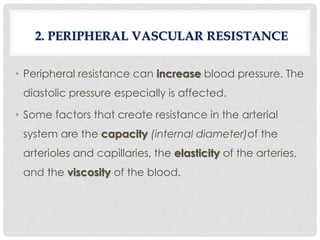 • Peripheral resistance can increase blood pressure. The
diastolic pressure especially is affected.
• Some factors that create resistance in the arterial
system are the capacity (internal diameter)of the
arterioles and capillaries, the elasticity of the arteries,
and the viscosity of the blood.
2. PERIPHERAL VASCULAR RESISTANCE
 