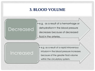•e.g. as a result of a hemorrhage or
dehydration>> the blood pressure
decreases because of decreased
fluid in the arteries.
Decreased
• e.g. as a result of a rapid intravenous
Infusion>> the blood pressure increases
because of the greater fluid volume
within the circulatory system.
Increased
3. BLOOD VOLUME
 