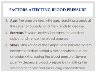1. Age. The pressure rises with age, reaching a peak at
the onset of puberty, and then tends to decline.
2. Exercise. Physical activity increases the cardiac
output and hence the blood pressure.
3. Stress. Stimulation of the sympathetic nervous system
increases cardiac output & vasoconstriction of the
arterioles>>increasing the blood pressure .Severe
pain >> decrease blood pressure by inhibiting the
vasomotor center and producing vasodilatation.
FACTORS AFFECTING BLOOD PRESSURE
 