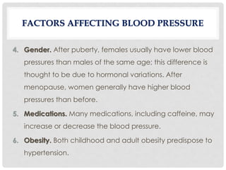 4. Gender. After puberty, females usually have lower blood
pressures than males of the same age; this difference is
thought to be due to hormonal variations. After
menopause, women generally have higher blood
pressures than before.
5. Medications. Many medications, including caffeine, may
increase or decrease the blood pressure.
6. Obesity. Both childhood and adult obesity predispose to
hypertension.
FACTORS AFFECTING BLOOD PRESSURE
 