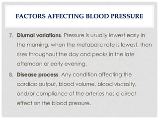 7. Diurnal variations. Pressure is usually lowest early in
the morning, when the metabolic rate is lowest, then
rises throughout the day and peaks in the late
afternoon or early evening.
8. Disease process. Any condition affecting the
cardiac output, blood volume, blood viscosity,
and/or compliance of the arteries has a direct
effect on the blood pressure.
FACTORS AFFECTING BLOOD PRESSURE
 