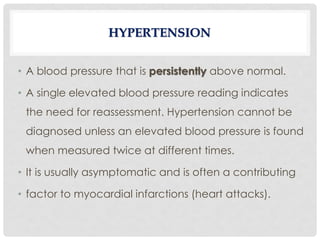 • A blood pressure that is persistently above normal.
• A single elevated blood pressure reading indicates
the need for reassessment. Hypertension cannot be
diagnosed unless an elevated blood pressure is found
when measured twice at different times.
• It is usually asymptomatic and is often a contributing
• factor to myocardial infarctions (heart attacks).
HYPERTENSION
 