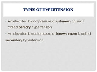 • An elevated blood pressure of unknown cause is
called primary hypertension.
• An elevated blood pressure of known cause is called
secondary hypertension.
TYPES OF HYPERTENSION
 