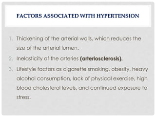 1. Thickening of the arterial walls, which reduces the
size of the arterial lumen.
2. Inelasticity of the arteries (arteriosclerosis).
3. Lifestyle factors as cigarette smoking, obesity, heavy
alcohol consumption, lack of physical exercise, high
blood cholesterol levels, and continued exposure to
stress.
FACTORS ASSOCIATED WITH HYPERTENSION
 