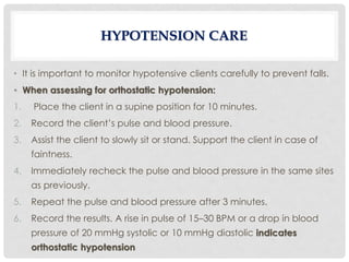 • It is important to monitor hypotensive clients carefully to prevent falls.
• When assessing for orthostatic hypotension:
1. Place the client in a supine position for 10 minutes.
2. Record the client’s pulse and blood pressure.
3. Assist the client to slowly sit or stand. Support the client in case of
faintness.
4. Immediately recheck the pulse and blood pressure in the same sites
as previously.
5. Repeat the pulse and blood pressure after 3 minutes.
6. Record the results. A rise in pulse of 15–30 BPM or a drop in blood
pressure of 20 mmHg systolic or 10 mmHg diastolic indicates
orthostatic hypotension
HYPOTENSION CARE
 