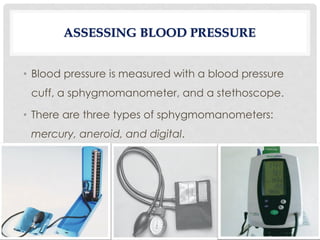 ASSESSING BLOOD PRESSURE
• Blood pressure is measured with a blood pressure
cuff, a sphygmomanometer, and a stethoscope.
• There are three types of sphygmomanometers:
mercury, aneroid, and digital.
 