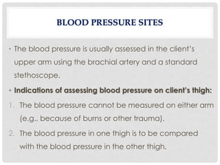 • The blood pressure is usually assessed in the client’s
upper arm using the brachial artery and a standard
stethoscope.
• Indications of assessing blood pressure on client’s thigh:
1. The blood pressure cannot be measured on either arm
(e.g., because of burns or other trauma).
2. The blood pressure in one thigh is to be compared
with the blood pressure in the other thigh.
BLOOD PRESSURE SITES
 