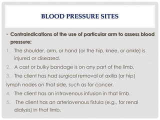 • Contraindications of the use of particular arm to assess blood
pressure:
1. The shoulder, arm, or hand (or the hip, knee, or ankle) is
injured or diseased.
2. A cast or bulky bandage is on any part of the limb.
3. The client has had surgical removal of axilla (or hip)
lymph nodes on that side, such as for cancer.
4. The client has an intravenous infusion in that limb.
5. The client has an arteriovenous fistula (e.g., for renal
dialysis) in that limb.
BLOOD PRESSURE SITES
 