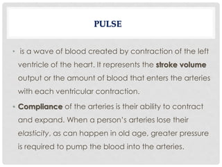 • is a wave of blood created by contraction of the left
ventricle of the heart. It represents the stroke volume
output or the amount of blood that enters the arteries
with each ventricular contraction.
• Compliance of the arteries is their ability to contract
and expand. When a person’s arteries lose their
elasticity, as can happen in old age, greater pressure
is required to pump the blood into the arteries.
PULSE
 