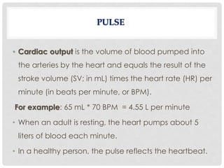 • Cardiac output is the volume of blood pumped into
the arteries by the heart and equals the result of the
stroke volume (SV; in mL) times the heart rate (HR) per
minute (in beats per minute, or BPM).
For example: 65 mL * 70 BPM = 4.55 L per minute
• When an adult is resting, the heart pumps about 5
liters of blood each minute.
• In a healthy person, the pulse reflects the heartbeat.
 