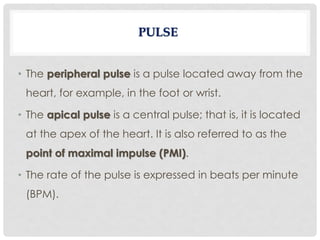 • The peripheral pulse is a pulse located away from the
heart, for example, in the foot or wrist.
• The apical pulse is a central pulse; that is, it is located
at the apex of the heart. It is also referred to as the
point of maximal impulse (PMI).
• The rate of the pulse is expressed in beats per minute
(BPM).
 