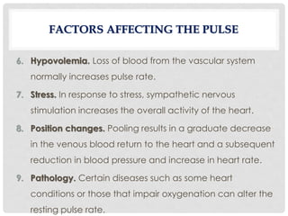 6. Hypovolemia. Loss of blood from the vascular system
normally increases pulse rate.
7. Stress. In response to stress, sympathetic nervous
stimulation increases the overall activity of the heart.
8. Position changes. Pooling results in a graduate decrease
in the venous blood return to the heart and a subsequent
reduction in blood pressure and increase in heart rate.
9. Pathology. Certain diseases such as some heart
conditions or those that impair oxygenation can alter the
resting pulse rate.
FACTORS AFFECTING THE PULSE
 