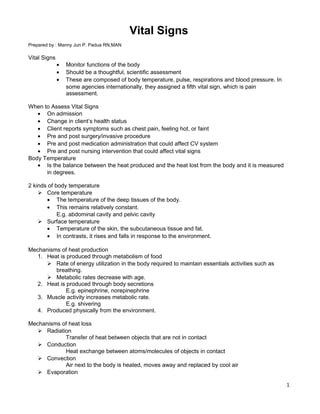 Vital Signs
Prepared by : Manny Jun P. Padua RN,MAN
Vital Signs
• Monitor functions of the body
• Should be a thoughtful, scientific assessment
• These are composed of body temperature, pulse, respirations and blood pressure. In
some agencies internationally, they assigned a fifth vital sign, which is pain
assessment.
When to Assess Vital Signs
• On admission
• Change in client’s health status
• Client reports symptoms such as chest pain, feeling hot, or faint
• Pre and post surgery/invasive procedure
• Pre and post medication administration that could affect CV system
• Pre and post nursing intervention that could affect vital signs
Body Temperature
• Is the balance between the heat produced and the heat lost from the body and it is measured
in degrees.
2 kinds of body temperature
 Core temperature
• The temperature of the deep tissues of the body.
• This remains relatively constant.
E.g. abdominal cavity and pelvic cavity
 Surface temperature
• Temperature of the skin, the subcutaneous tissue and fat.
• In contrasts, it rises and falls in response to the environment.
Mechanisms of heat production
1. Heat is produced through metabolism of food
 Rate of energy utilization in the body required to maintain essentials activities such as
breathing.
 Metabolic rates decrease with age.
2. Heat is produced through body secretions
E.g. epinephrine, norepinephrine
3. Muscle activity increases metabolic rate.
E.g. shivering
4. Produced physically from the environment.
Mechanisms of heat loss
 Radiation
Transfer of heat between objects that are not in contact
 Conduction
Heat exchange between atoms/molecules of objects in contact
 Convection
Air next to the body is heated, moves away and replaced by cool air
 Evaporation
1
 