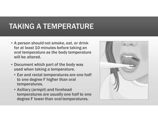 TAKING A TEMPERATURE
’ A person should not smoke, eat, or drink
for at least 10 minutes before taking an
oral temperature as the body temperature
will be altered.
’ Document which part of the body was
used when taking a temperature.
’ Ear and rectal temperatures are one half
to one degree F higher than oral
temperatures.
’ Axillary (armpit) and forehead
temperatures are usually one half to one
degree F lower than oral temperatures.
 