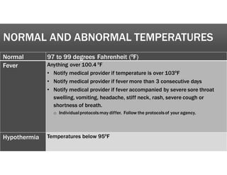 NORMAL AND ABNORMAL TEMPERATURES
Normal 97 to 99 degrees Fahrenheit (fF)
Fever Anything over 100.4 fF
• Notify medical provider if temperature is over 103fF
• Notify medical provider if fever more than 3 consecutive days
• Notify medical provider if fever accompanied by severe sore throat
swelling, vomiting, headache, stiff neck, rash, severe cough or
shortness of breath.
o Individualprotocolsmay differ. Follow the protocolsof your agency.
Hypothermia Temperatures below 95fF
 