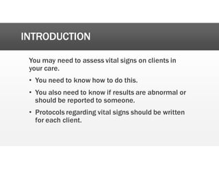 INTRODUCTION
You may need to assess vital signs on clients in
your care.
• You need to know how to do this.
• You also need to know if results are abnormal or
should be reported to someone.
• Protocols regarding vital signs should be written
for each client.
 