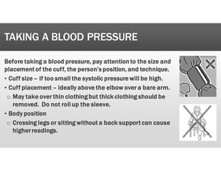 TAKING A BLOOD PRESSURE
B
Before
e taking
g a
a blood
d pressure,
, pay
y attention
n to
o the
e size
e and
d
placement
t of
f the
e cuff,
, the
e person’s
s position,
, and
d technique.
.
’ Cuff
f size
e –
– if
f too
o small
l the
e systolic
c pressure
e will
l be
e high.
.
’ Cuff
f placement
t –
– ideally
y above
e the
e elbow
w over
r a
a bare
e arm.
.
o May
y take
e over
r thin
n clothing
g but
t thick
k clothing
g should
d be
e
removed.
. Do
o not
t roll
l up
p the
e sleeve.
.
’ Body
y position
o Crossing
g legs
s or
r sitting
g without
t a
a back
k support
t can
n cause
e
higher
r readings.
.
 