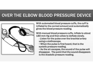 OVER THE ELBOW BLOOD PRESSURE DEVICE
W
With
h automated
d blood
d pressure
e cuffs,
, the
e cuff
f is
s
inflated
d to
o the
e correct
t amount
t and
d automatically
y
gives
s the
e blood
d pressure
e reading.
.
With
h manual
l blood
d pressure
e cuffs,
, inflate
e to
o about
t
180
0 mm
m Hg
g and
d then
n allow
w to
o deflate
e slowly.
.
• Listen
n for
r the
e pulse
e over
r the
e brachial
l artery
y
using
g a
a stethoscope.
.
’ When
n the
e pulse
e is
s first
t heard,
, that
t is
s the
e
systolic
c pressure
e reading.
’ As
s the
e air
r escapes,
, the
e sound
dof
f the
e pulse
e will
l
disappear.
. The
e point
t that
t the
e sound
d disappears
s
is
s the
e diastolic
c pressure
e reading.
.
 