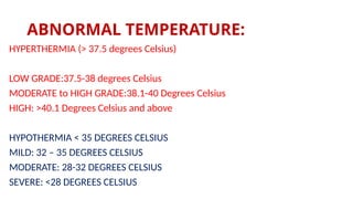 ABNORMAL TEMPERATURE:
HYPERTHERMIA (> 37.5 degrees Celsius)
LOW GRADE:37.5-38 degrees Celsius
MODERATE to HIGH GRADE:38.1-40 Degrees Celsius
HIGH: >40.1 Degrees Celsius and above
HYPOTHERMIA < 35 DEGREES CELSIUS
MILD: 32 – 35 DEGREES CELSIUS
MODERATE: 28-32 DEGREES CELSIUS
SEVERE: <28 DEGREES CELSIUS
 