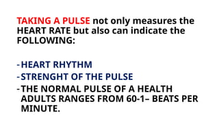 TAKING A PULSE not only measures the
HEART RATE but also can indicate the
FOLLOWING:
-HEART RHYTHM
-STRENGHT OF THE PULSE
-THE NORMAL PULSE OF A HEALTH
ADULTS RANGES FROM 60-1– BEATS PER
MINUTE.
 