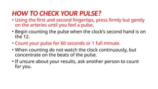 HOW TO CHECK YOUR PULSE?
• Using the first and second fingertips, press firmly but gently
on the arteries until you feel a pulse.
• Begin counting the pulse when the clock’s second hand is on
the 12.
• Count your pulse for 60 seconds or 1 full minute.
• When counting do not watch the clock continuously, but
concentrate on the beats of the pulse.
• If unsure about your results, ask another person to count
for you.
 