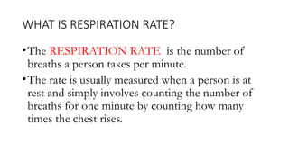 WHAT IS RESPIRATION RATE?
•The RESPIRATION RATE is the number of
breaths a person takes per minute.
•The rate is usually measured when a person is at
rest and simply involves counting the number of
breaths for one minute by counting how many
times the chest rises.
 
