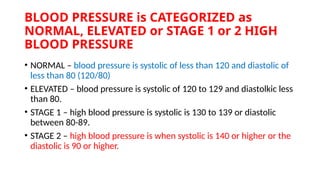 BLOOD PRESSURE is CATEGORIZED as
NORMAL, ELEVATED or STAGE 1 or 2 HIGH
BLOOD PRESSURE
• NORMAL – blood pressure is systolic of less than 120 and diastolic of
less than 80 (120/80)
• ELEVATED – blood pressure is systolic of 120 to 129 and diastolkic less
than 80.
• STAGE 1 – high blood pressure is systolic is 130 to 139 or diastolic
between 80-89.
• STAGE 2 – high blood pressure is when systolic is 140 or higher or the
diastolic is 90 or higher.
 