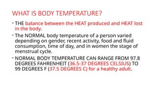 WHAT IS BODY TEMPERATURE?
- THE balance between the HEAT produced and HEAT lost
in the body.
- The NORMAL body temperature of a person varied
depending on gender, recent activity, food and fluid
consumption, time of day, and in women the stage of
menstrual cycle.
- NORMAL BODY TEMPERATURE CAN RANGE FROM 97.8
DEGREES FAHRENHEIT (36.5-37 DEGREES CELSIUS) TO
99 DEGREES F (37.5 DEGREES C) for a healthy adult.
 
