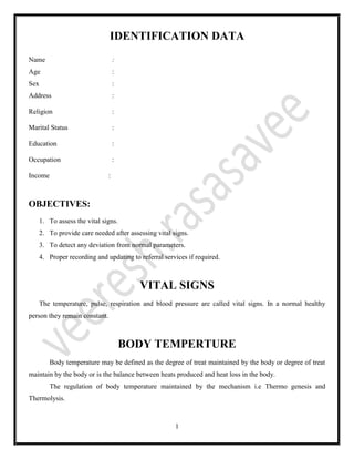 1
IDENTIFICATION DATA
Name :
Age :
Sex :
Address :
Religion :
Marital Status :
Education :
Occupation :
Income :
OBJECTIVES:
1. To assess the vital signs.
2. To provide care needed after assessing vital signs.
3. To detect any deviation from normal parameters.
4. Proper recording and updating to referral services if required.
VITAL SIGNS
The temperature, pulse, respiration and blood pressure are called vital signs. In a normal healthy
person they remain constant.
BODY TEMPERTURE
Body temperature may be defined as the degree of treat maintained by the body or degree of treat
maintain by the body or is the balance between heats produced and heat loss in the body.
The regulation of body temperature maintained by the mechanism i.e Thermo genesis and
Thermolysis.
 