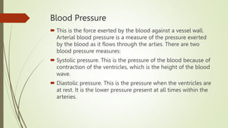 Blood Pressure
 This is the force exerted by the blood against a vessel wall.
Arterial blood pressure is a measure of the pressure exerted
by the blood as it flows through the arties. There are two
blood pressure measures:
 Systolic pressure. This is the pressure of the blood because of
contraction of the ventricles, which is the height of the blood
wave.
 Diastolic pressure. This is the pressure when the ventricles are
at rest. It is the lower pressure present at all times within the
arteries.
 