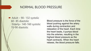 NORMAL BLOOD PRESSURE
 Adult – 90- 132 systolic
60- 85 diastolic
Elderly– 140-160 systolic
70-90 diastolic
Blood pressure is the force of the
blood pushing against the artery
walls during contraction and
relaxation of the heart. Each time
the heart beats, it pumps blood
into the arteries, resulting in the
highest blood pressure as the
heart contracts. When the heart
relaxes, the blood pressure falls.
 