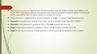  High blood pressure, or hypertension, directly increases the risk of heart attack, heart failure, and
stroke. With high blood pressure, the arteries may have an increased resistance against the flow of
blood, causing the heart to pump harder to circulate the blood.
 Blood pressure is categorized as normal, elevated, or stage 1 or stage 2 high blood pressure:
 Normal blood pressure is systolic of less than 120 and diastolic of less than 80 (120/80)
 Elevated blood pressure is systolic of 120 to 129 and diastolic less than 80
 Stage 1 high blood pressure is systolic is 130 to 139 or diastolic between 80 to 89
 Stage 2 high blood pressure is when systolic is 140 or higher or the diastolic is 90 or higher
 