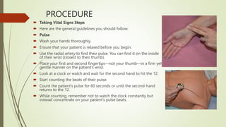 PROCEDURE
 Taking Vital Signs Steps
 Here are the general guidelines you should follow:
 Pulse
 Wash your hands thoroughly.
 Ensure that your patient is relaxed before you begin.
 Use the radial artery to find their pulse. You can find it on the inside
of their wrist (closest to their thumb).
 Place your first and second fingertips—not your thumb—in a firm yet
gentle manner on the patient’s wrist.
 Look at a clock or watch and wait for the second hand to hit the 12.
 Start counting the beats of their pulse.
 Count the patient’s pulse for 60 seconds or until the second-hand
returns to the 12.
 While counting, remember not to watch the clock constantly but
instead concentrate on your patient’s pulse beats.
 