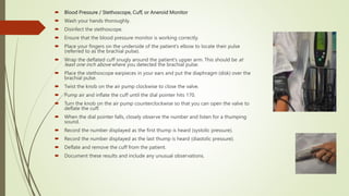  Blood Pressure / Stethoscope, Cuff, or Aneroid Monitor
 Wash your hands thoroughly.
 Disinfect the stethoscope.
 Ensure that the blood pressure monitor is working correctly.
 Place your fingers on the underside of the patient’s elbow to locate their pulse
(referred to as the brachial pulse).
 Wrap the deflated cuff snugly around the patient’s upper arm. This should be at
least one inch above where you detected the brachial pulse.
 Place the stethoscope earpieces in your ears and put the diaphragm (disk) over the
brachial pulse.
 Twist the knob on the air pump clockwise to close the valve.
 Pump air and inflate the cuff until the dial pointer hits 170.
 Turn the knob on the air pump counterclockwise so that you can open the valve to
deflate the cuff.
 When the dial pointer falls, closely observe the number and listen for a thumping
sound.
 Record the number displayed as the first thump is heard (systolic pressure).
 Record the number displayed as the last thump is heard (diastolic pressure).
 Deflate and remove the cuff from the patient.
 Document these results and include any unusual observations.
 
