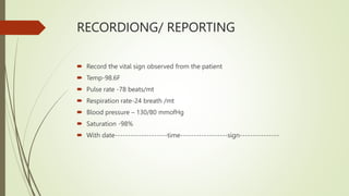 RECORDIONG/ REPORTING
 Record the vital sign observed from the patient
 Temp-98.6F
 Pulse rate -78 beats/mt
 Respiration rate-24 breath /mt
 Blood pressure – 130/80 mmofHg
 Saturation -98%
 With date--------------------time------------------sign---------------
 