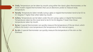  Orally. Temperature can be taken by mouth using either the classic glass thermometer, or the
more modern digital thermometers that use an electronic probe to measure body
temperature.
 Rectally. Temperatures taken rectally (using a glass or digital thermometer) tend to be 0.5 to
0.7 degrees F higher than when taken by mouth.
 Axillary. Temperatures can be taken under the arm using a glass or digital thermometer.
Temperatures taken by this route tend to be 0.3 to 0.4 degrees F lower than those
temperatures taken by mouth.
 By ear. A special thermometer can quickly measure the temperature of the ear drum, which
reflects the body's core temperature (the temperature of the internal organs).
 By skin. A special thermometer can quickly measure the temperature of the skin on the
forehead.
 