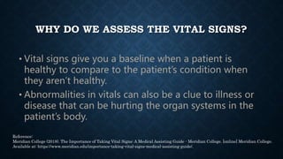 WHY DO WE ASSESS THE VITAL SIGNS?
• Vital signs give you a baseline when a patient is
healthy to compare to the patient’s ...