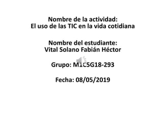 Nombre de la actividad:
El uso de las TIC en la vida cotidiana
Nombre del estudiante:
Vital Solano Fabián Héctor
Grupo: M1C5G18-293
Fecha: 08/05/2019
 