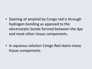 • Staining of amyloid by Congo red is through
hydrogen bonding as apposed to the
electrostatic bonds formed between the dye
and most other tissue components.
• In aqueous solution Congo Red stains many
tissue components.
 