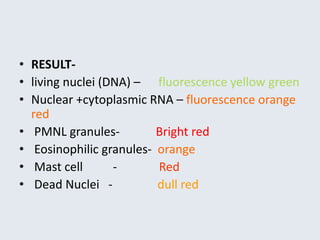 • RESULT-
• living nuclei (DNA) – fluorescence yellow green
• Nuclear +cytoplasmic RNA – fluorescence orange
red
• PMNL granules- Bright red
• Eosinophilic granules- orange
• Mast cell - Red
• Dead Nuclei - dull red
 