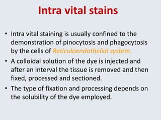 Intra vital stains
• Intra vital staining is usually confined to the
demonstration of pinocytosis and phagocytosis
by the cells of Reticuloendothelial system.
• A colloidal solution of the dye is injected and
after an interval the tissue is removed and then
fixed, processed and sectioned.
• The type of fixation and processing depends on
the solubility of the dye employed.
 
