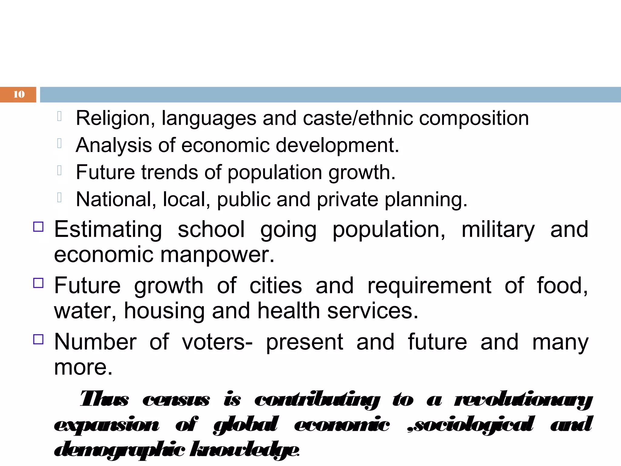 10











Religion, languages and caste/ethnic composition
Analysis of economic development.
Future trends of population growth.
National, local, public and private planning.

Estimating school going population, military and
economic manpower.
Future growth of cities and requirement of food,
water, housing and health services.
Number of voters- present and future and many
more.
Thus census is contributing to a revolutionary
expansion of global econom ,sociological and
ic
dem
ographic knowledge.

 