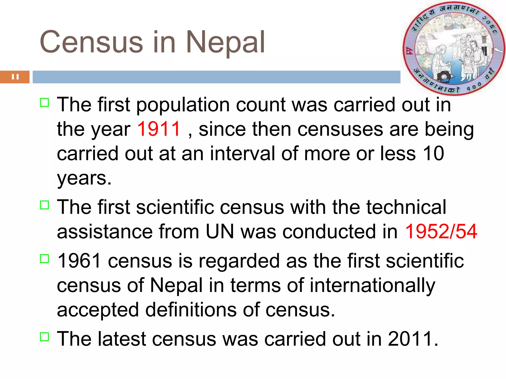 Census in Nepal
11









The first population count was carried out in
the year 1911 , since then censuses are being
carried out at an interval of more or less 10
years.
The first scientific census with the technical
assistance from UN was conducted in 1952/54
1961 census is regarded as the first scientific
census of Nepal in terms of internationally
accepted definitions of census.
The latest census was carried out in 2011.

 