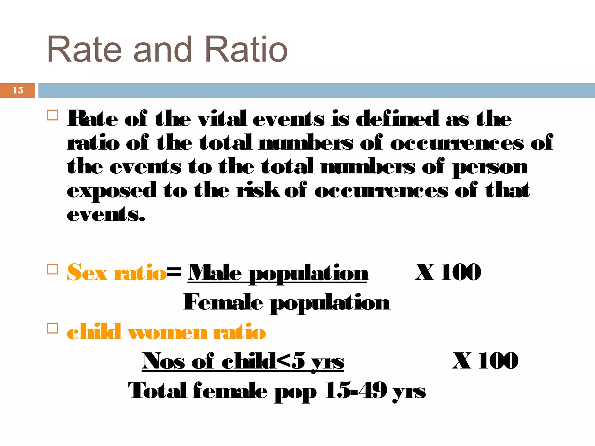 Rate and Ratio
15



Rate of the vital events is defined as the
ratio of the total numbers of occurrences of
the events to the total numbers of person
exposed to the risk of occurrences of that
events.



Sex ratio= Male population
X 100
Female population
child women ratio
Nos of child<5 yrs
X 100
Total female pop 15-49 yrs



 