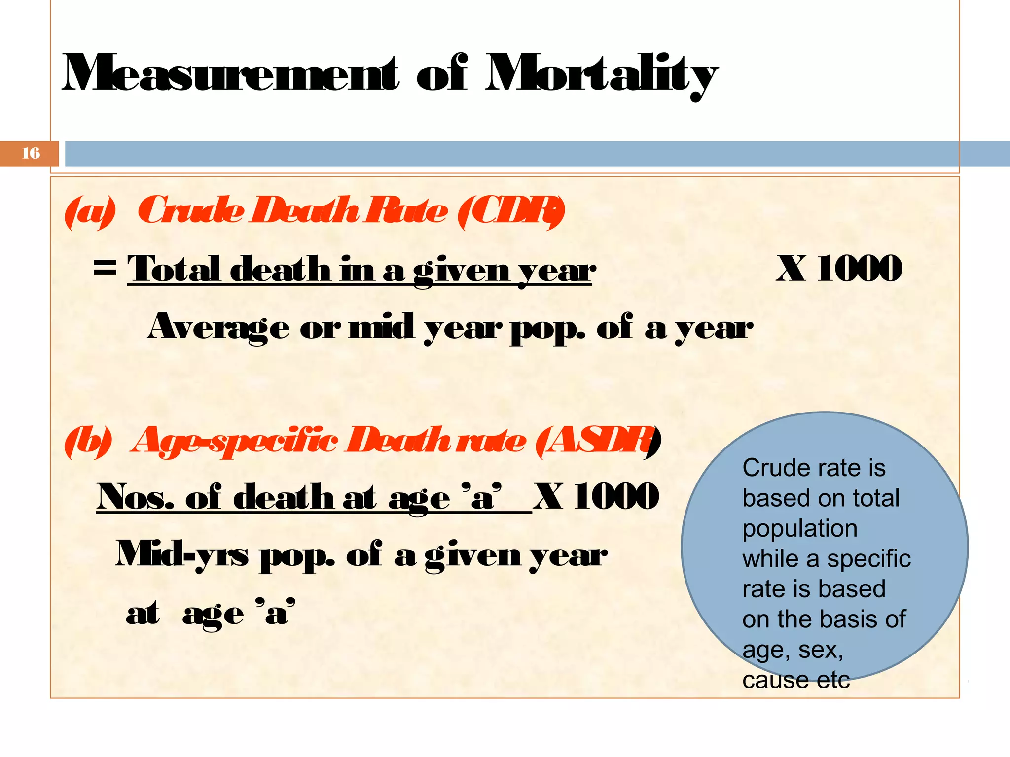 Measurement of Mortality
16

(a) Crude Death R (CDR
ate
)
= Total death in a given year
X 1000
Average or mid year pop. of a year
(b) Age-specific Death rate (AS )
DR
Nos. of death at age ’a’ _X 1000
Mid-yrs pop. of a given year
at age ’a’

Crude rate is
based on total
population
while a specific
rate is based
on the basis of
age, sex,
cause etc

 